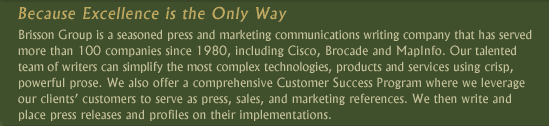 Brisson Group is a seasoned press and marketing communications writing company that has served more than 100 companies since 1980, including Brocade, MapInfo and 3Com.